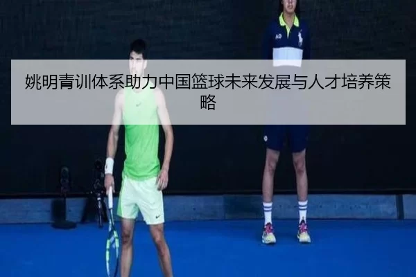 姚明青训体系助力中国篮球未来发展与人才培养策略