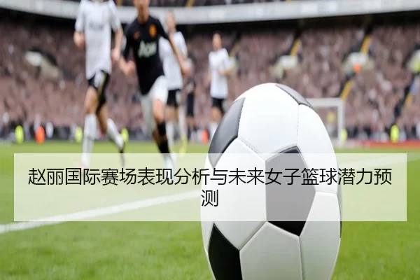 赵丽国际赛场表现分析与未来女子篮球潜力预测